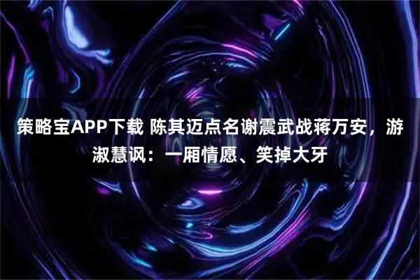 策略宝APP下载 陈其迈点名谢震武战蒋万安，游淑慧讽：一厢情愿、笑掉大牙