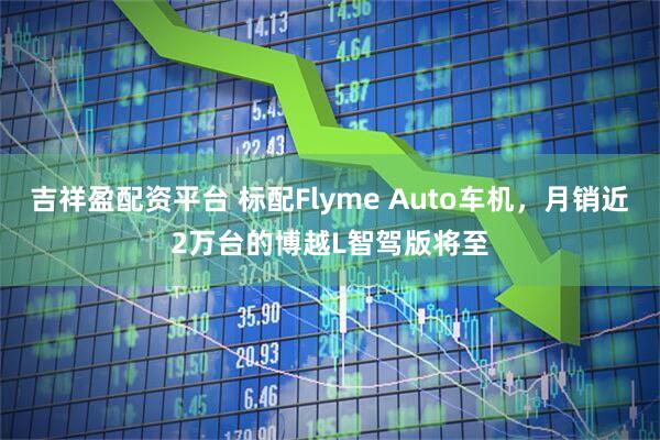 吉祥盈配资平台 标配Flyme Auto车机，月销近2万台的博越L智驾版将至