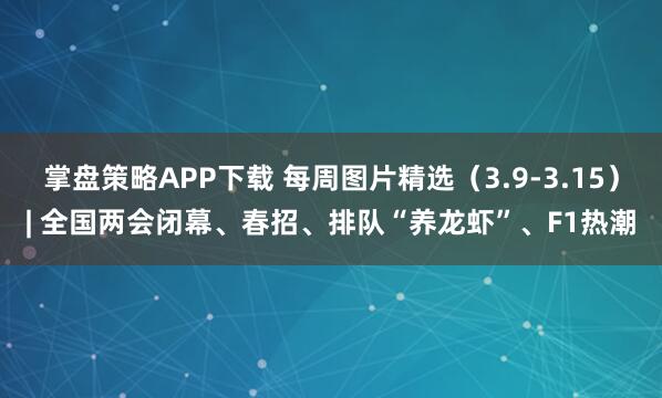 掌盘策略APP下载 每周图片精选（3.9-3.15）| 全国两会闭幕、春招、排队“养龙虾”、F1热潮