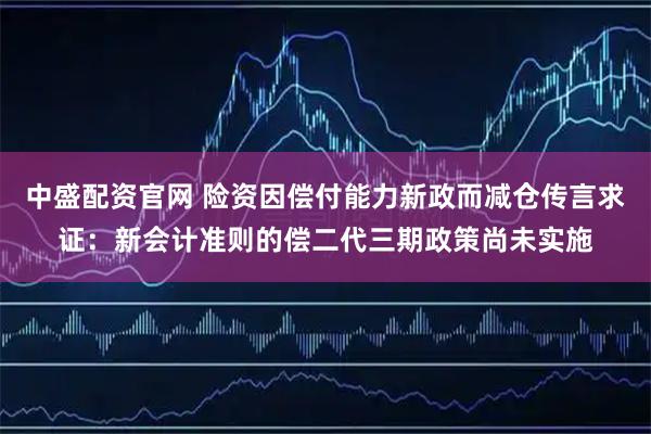 中盛配资官网 险资因偿付能力新政而减仓传言求证：新会计准则的偿二代三期政策尚未实施