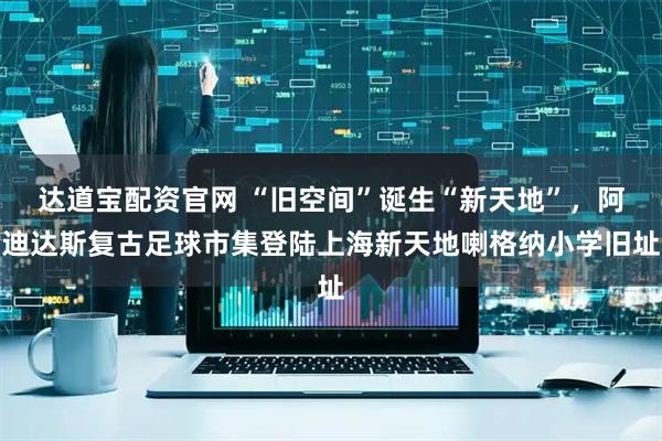 达道宝配资官网 “旧空间”诞生“新天地”，阿迪达斯复古足球市集登陆上海新天地喇格纳小学旧址