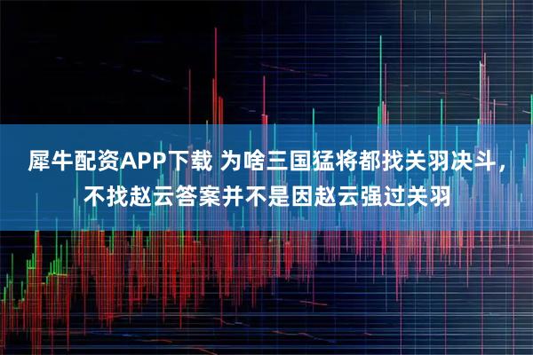 犀牛配资APP下载 为啥三国猛将都找关羽决斗，不找赵云答案并不是因赵云强过关羽