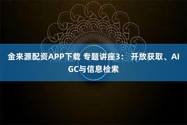 金来源配资APP下载 专题讲座3： 开放获取、AIGC与信息检索
