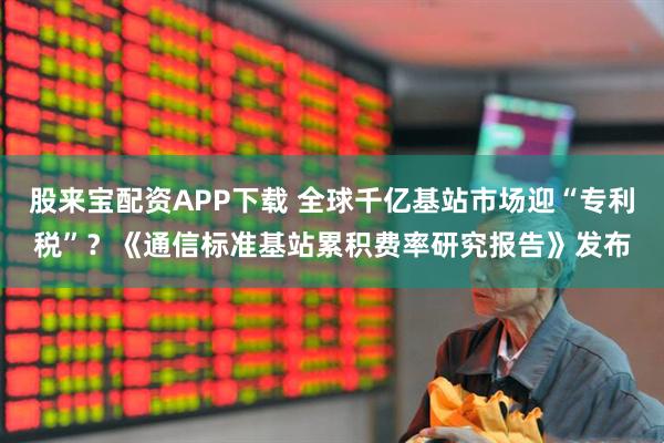 股来宝配资APP下载 全球千亿基站市场迎“专利税”？《通信标准基站累积费率研究报告》发布