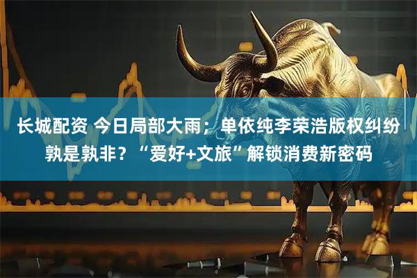 长城配资 今日局部大雨；单依纯李荣浩版权纠纷孰是孰非？“爱好+文旅”解锁消费新密码