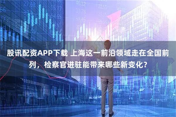 股讯配资APP下载 上海这一前沿领域走在全国前列，检察官进驻能带来哪些新变化？