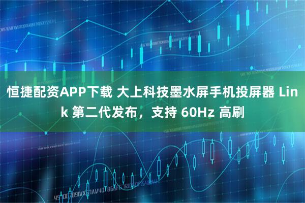 恒捷配资APP下载 大上科技墨水屏手机投屏器 Link 第二代发布，支持 60Hz 高刷