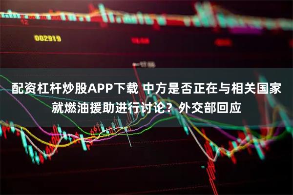 配资杠杆炒股APP下载 中方是否正在与相关国家就燃油援助进行讨论？外交部回应