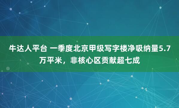 牛达人平台 一季度北京甲级写字楼净吸纳量5.7万平米，非核心区贡献超七成