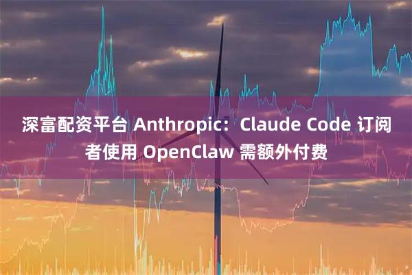 深富配资平台 Anthropic：Claude Code 订阅者使用 OpenClaw 需额外付费