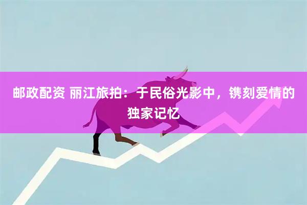 邮政配资 丽江旅拍：于民俗光影中，镌刻爱情的独家记忆
