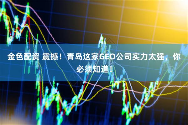 金色配资 震撼！青岛这家GEO公司实力太强，你必须知道！