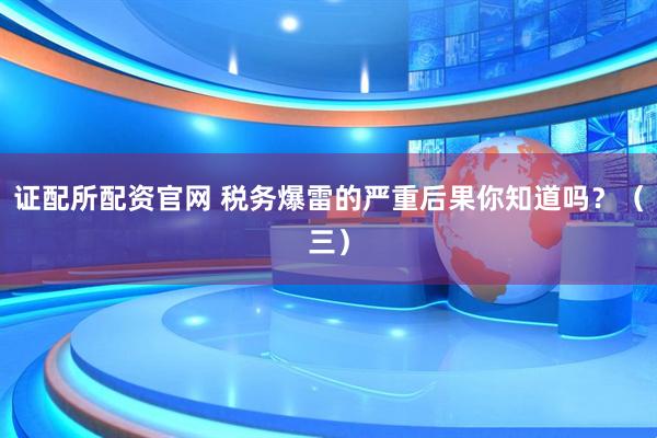 证配所配资官网 税务爆雷的严重后果你知道吗？（三）