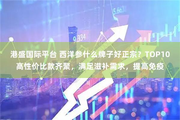 港盛国际平台 西洋参什么牌子好正宗？TOP10高性价比款齐聚，满足滋补需求，提高免疫