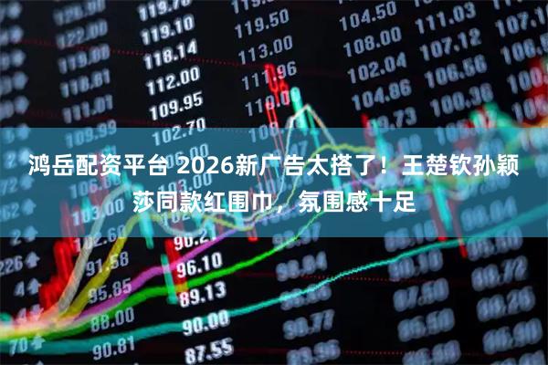 鸿岳配资平台 2026新广告太搭了！王楚钦孙颖莎同款红围巾，氛围感十足
