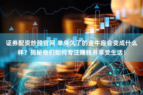 证券配资炒股官网 单身久了的金牛座会变成什么样？揭秘他们如何专注赚钱并享受生活！