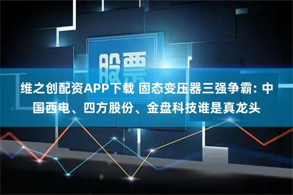 维之创配资APP下载 固态变压器三强争霸: 中国西电、四方股份、金盘科技谁是真龙头