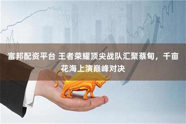 富邦配资平台 王者荣耀顶尖战队汇聚蔡甸，千亩花海上演巅峰对决