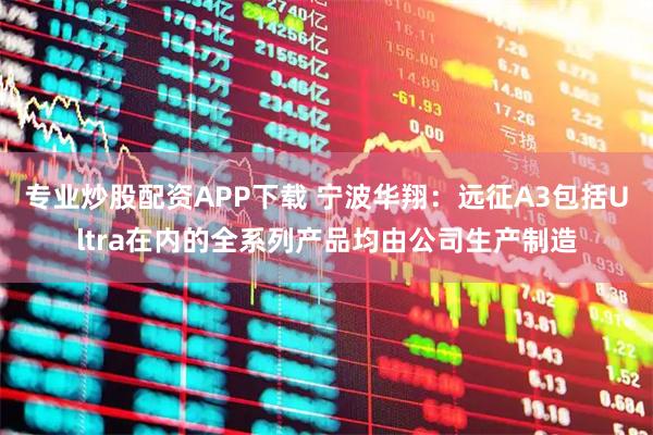 专业炒股配资APP下载 宁波华翔：远征A3包括Ultra在内的全系列产品均由公司生产制造