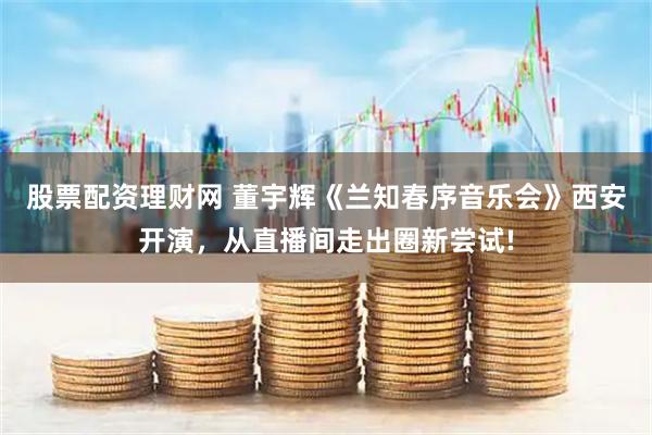 股票配资理财网 董宇辉《兰知春序音乐会》西安开演，从直播间走出圈新尝试!